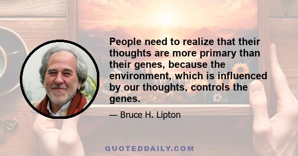 People need to realize that their thoughts are more primary than their genes, because the environment, which is influenced by our thoughts, controls the genes.