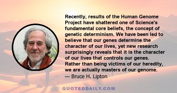 Recently, results of the Human Genome Project have shattered one of Science's fundamental core beliefs, the concept of genetic determinism. We have been led to believe that our genes determine the character of our