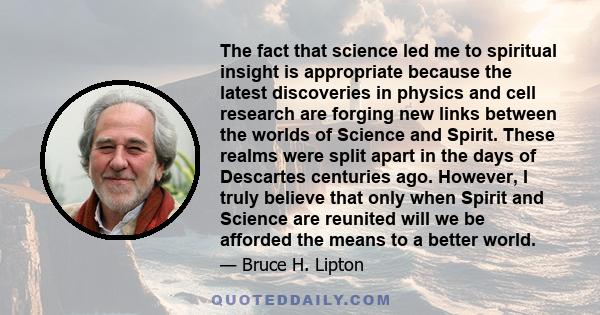 The fact that science led me to spiritual insight is appropriate because the latest discoveries in physics and cell research are forging new links between the worlds of Science and Spirit. These realms were split apart