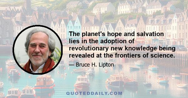 The planet's hope and salvation lies in the adoption of revolutionary new knowledge being revealed at the frontiers of science.