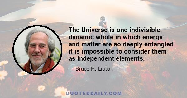 The Universe is one indivisible, dynamic whole in which energy and matter are so deeply entangled it is impossible to consider them as independent elements.