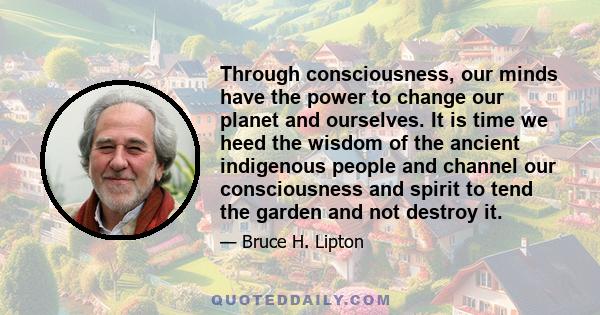 Through consciousness, our minds have the power to change our planet and ourselves. It is time we heed the wisdom of the ancient indigenous people and channel our consciousness and spirit to tend the garden and not