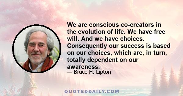 We are conscious co-creators in the evolution of life. We have free will. And we have choices. Consequently our success is based on our choices, which are, in turn, totally dependent on our awareness.