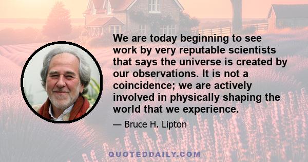 We are today beginning to see work by very reputable scientists that says the universe is created by our observations. It is not a coincidence; we are actively involved in physically shaping the world that we experience.