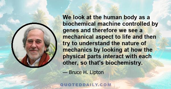 We look at the human body as a biochemical machine controlled by genes and therefore we see a mechanical aspect to life and then try to understand the nature of mechanics by looking at how the physical parts interact