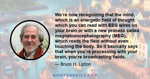 We’re now recognizing that the mind, which is an energetic field of thought which you can read with EEG wires on your brain or with a new process called magnetoencephalography (MEG), which reads the field without even