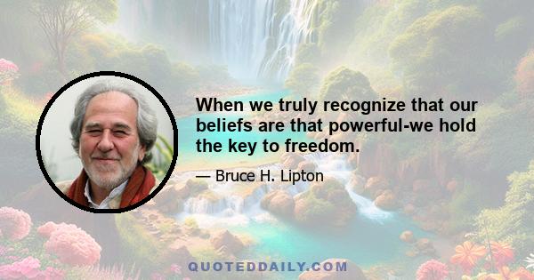 When we truly recognize that our beliefs are that powerful-we hold the key to freedom.