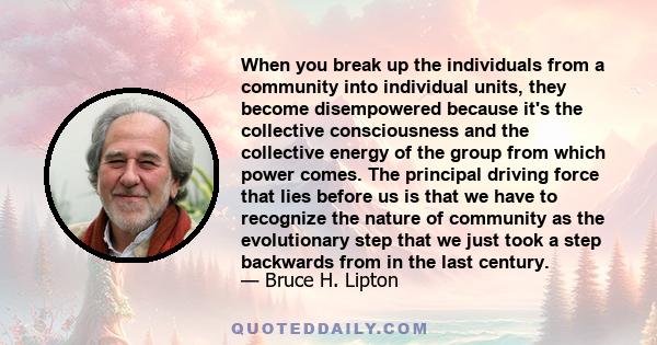 When you break up the individuals from a community into individual units, they become disempowered because it's the collective consciousness and the collective energy of the group from which power comes. The principal