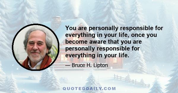 You are personally responsible for everything in your life, once you become aware that you are personally responsible for everything in your life.