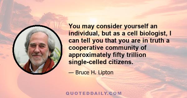 You may consider yourself an individual, but as a cell biologist, I can tell you that you are in truth a cooperative community of approximately fifty trillion single-celled citizens.