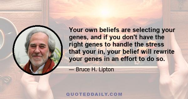 Your own beliefs are selecting your genes, and if you don't have the right genes to handle the stress that your in, your belief will rewrite your genes in an effort to do so.