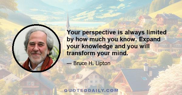 Your perspective is always limited by how much you know. Expand your knowledge and you will transform your mind.