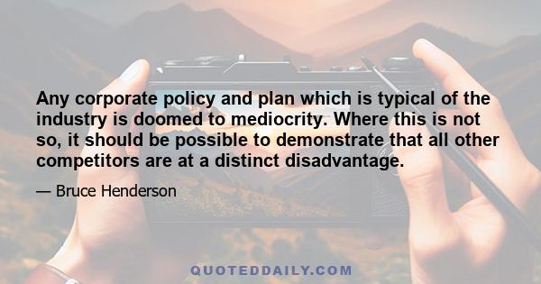 Any corporate policy and plan which is typical of the industry is doomed to mediocrity. Where this is not so, it should be possible to demonstrate that all other competitors are at a distinct disadvantage.