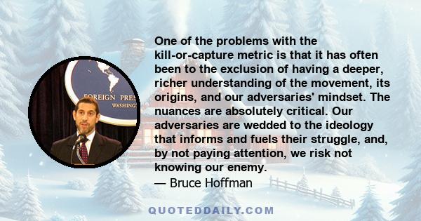 One of the problems with the kill-or-capture metric is that it has often been to the exclusion of having a deeper, richer understanding of the movement, its origins, and our adversaries' mindset. The nuances are