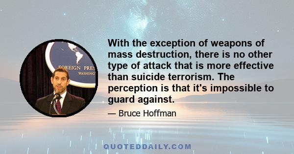 With the exception of weapons of mass destruction, there is no other type of attack that is more effective than suicide terrorism. The perception is that it's impossible to guard against.