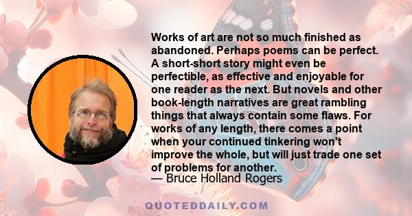 Works of art are not so much finished as abandoned. Perhaps poems can be perfect. A short-short story might even be perfectible, as effective and enjoyable for one reader as the next. But novels and other book-length