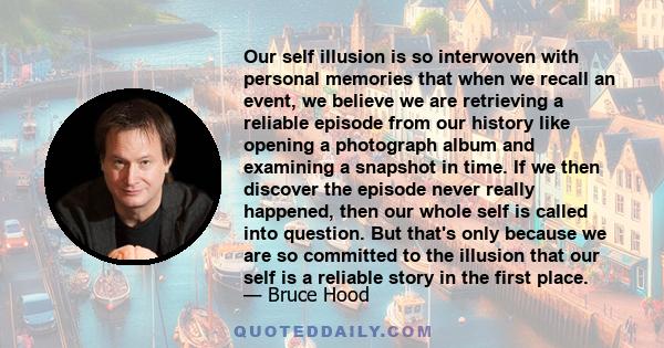 Our self illusion is so interwoven with personal memories that when we recall an event, we believe we are retrieving a reliable episode from our history like opening a photograph album and examining a snapshot in time.