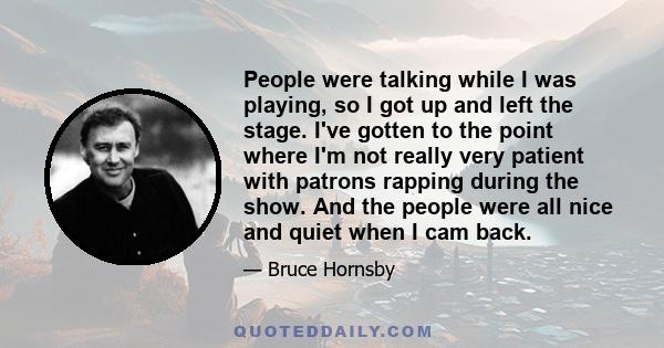 People were talking while I was playing, so I got up and left the stage. I've gotten to the point where I'm not really very patient with patrons rapping during the show. And the people were all nice and quiet when I cam 