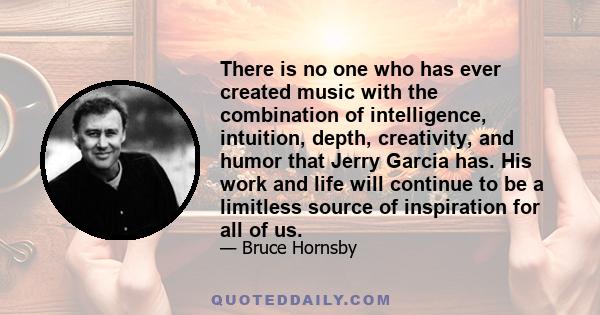 There is no one who has ever created music with the combination of intelligence, intuition, depth, creativity, and humor that Jerry Garcia has. His work and life will continue to be a limitless source of inspiration for 