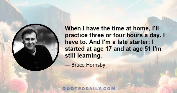 When I have the time at home, I'll practice three or four hours a day. I have to. And I'm a late starter; I started at age 17 and at age 51 I'm still learning.