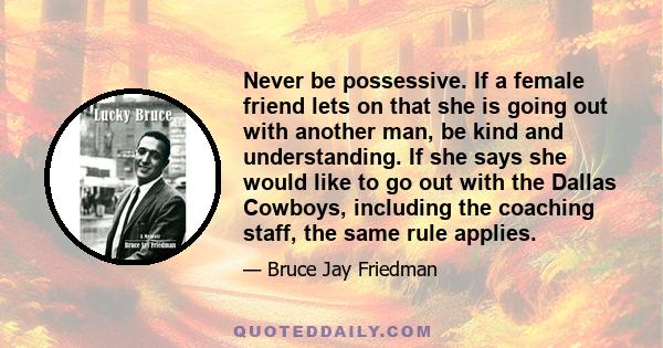 Never be possessive. If a female friend lets on that she is going out with another man, be kind and understanding. If she says she would like to go out with the Dallas Cowboys, including the coaching staff, the same