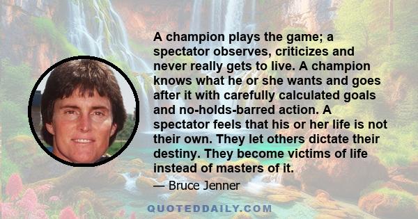 A champion plays the game; a spectator observes, criticizes and never really gets to live. A champion knows what he or she wants and goes after it with carefully calculated goals and no-holds-barred action. A spectator