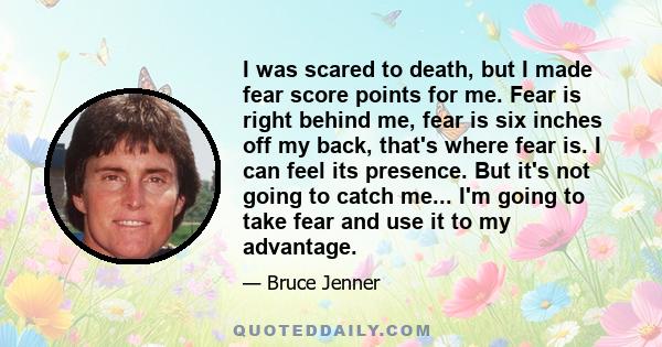 I was scared to death, but I made fear score points for me. Fear is right behind me, fear is six inches off my back, that's where fear is. I can feel its presence. But it's not going to catch me... I'm going to take