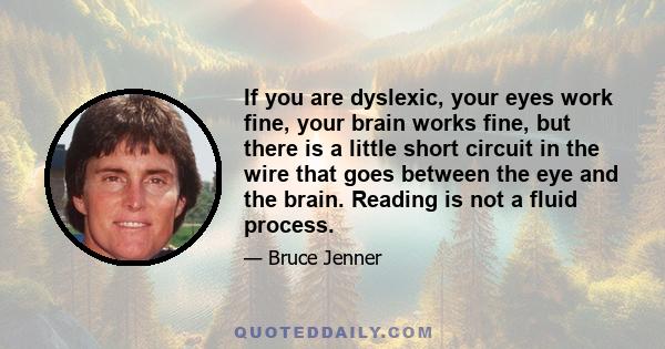 If you are dyslexic, your eyes work fine, your brain works fine, but there is a little short circuit in the wire that goes between the eye and the brain. Reading is not a fluid process.