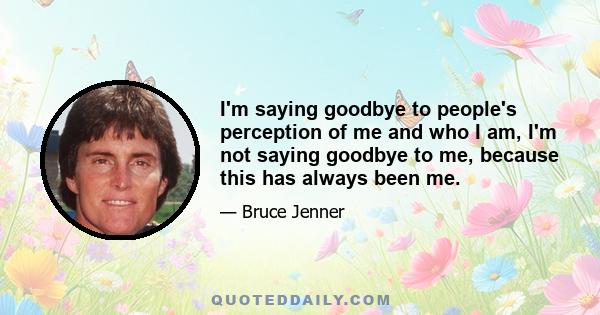 I'm saying goodbye to people's perception of me and who I am, I'm not saying goodbye to me, because this has always been me.