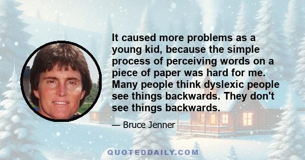 It caused more problems as a young kid, because the simple process of perceiving words on a piece of paper was hard for me. Many people think dyslexic people see things backwards. They don't see things backwards.