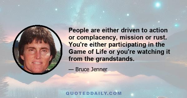 People are either driven to action or complacency, mission or rust. You're either participating in the Game of Life or you're watching it from the grandstands.