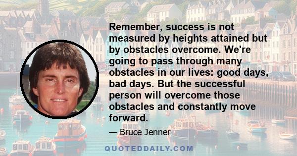 Remember, success is not measured by heights attained but by obstacles overcome. We're going to pass through many obstacles in our lives: good days, bad days. But the successful person will overcome those obstacles and