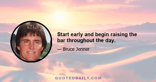 Start early and begin raising the bar throughout the day.