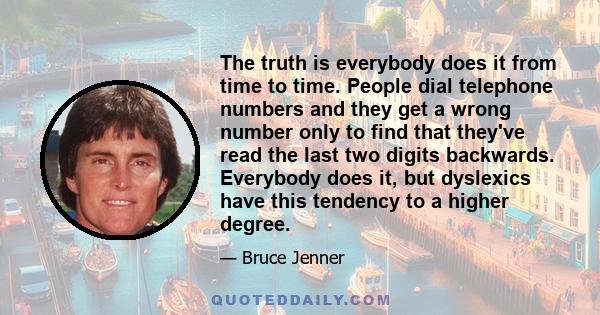 The truth is everybody does it from time to time. People dial telephone numbers and they get a wrong number only to find that they've read the last two digits backwards. Everybody does it, but dyslexics have this