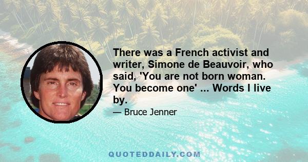 There was a French activist and writer, Simone de Beauvoir, who said, 'You are not born woman. You become one' ... Words I live by.