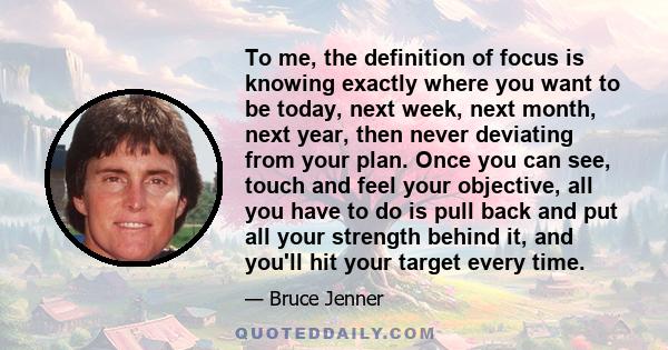 To me, the definition of focus is knowing exactly where you want to be today, next week, next month, next year, then never deviating from your plan. Once you can see, touch and feel your objective, all you have to do is 