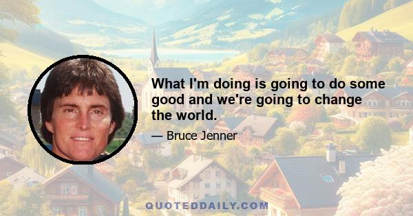 What I'm doing is going to do some good and we're going to change the world.