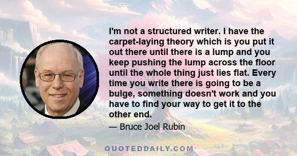 I'm not a structured writer. I have the carpet-laying theory which is you put it out there until there is a lump and you keep pushing the lump across the floor until the whole thing just lies flat. Every time you write