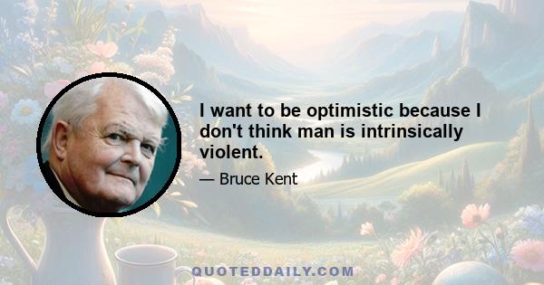 I want to be optimistic because I don't think man is intrinsically violent.