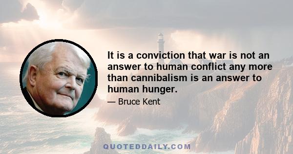 It is a conviction that war is not an answer to human conflict any more than cannibalism is an answer to human hunger.