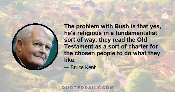 The problem with Bush is that yes, he's religious in a fundamentalist sort of way, they read the Old Testament as a sort of charter for the chosen people to do what they like.