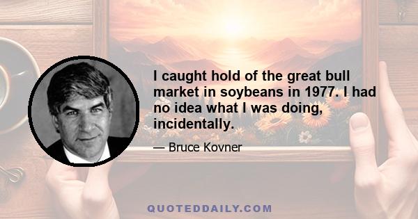 I caught hold of the great bull market in soybeans in 1977. I had no idea what I was doing, incidentally.