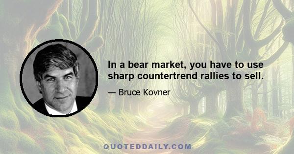 In a bear market, you have to use sharp countertrend rallies to sell.