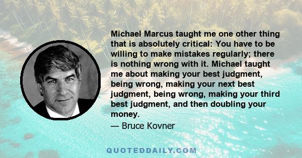 Michael Marcus taught me one other thing that is absolutely critical: You have to be willing to make mistakes regularly; there is nothing wrong with it. Michael taught me about making your best judgment, being wrong,