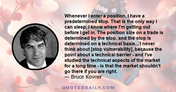 Whenever I enter a position, I have a predetermined stop. That is the only way I can sleep. I know where I'm getting out before I get in. The position size on a trade is determined by the stop, and the stop is