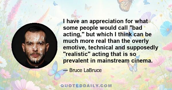 I have an appreciation for what some people would call bad acting, but which I think can be much more real than the overly emotive, technical and supposedly realistic acting that is so prevalent in mainstream cinema.