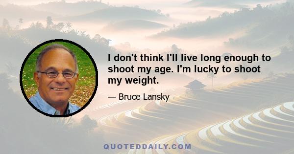 I don't think I'll live long enough to shoot my age. I'm lucky to shoot my weight.