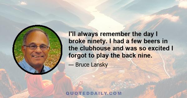 I'll always remember the day I broke ninety. I had a few beers in the clubhouse and was so excited I forgot to play the back nine.