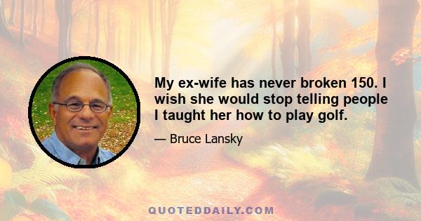 My ex-wife has never broken 150. I wish she would stop telling people I taught her how to play golf.