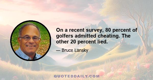 On a recent survey, 80 percent of golfers admitted cheating. The other 20 percent lied.